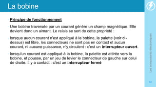 La bobine
• Principe de fonctionnement
• Une bobine traversée par un courant génère un champ magnétique. Elle
devient donc un aimant. Le relais se sert de cette propriété :
• lorsque aucun courant n'est appliqué à la bobine, la palette (voir ci-
dessus) est libre, les connecteurs ne sont pas en contact et aucun
courant, ni aucune puissance, n'y circulent : c'est un interrupteur ouvert.
• lorsqu'un courant est appliqué à la bobine, la palette est attirée vers la
bobine, et pousse, par un jeu de levier le connecteur de gauche sur celui
de droite. Il y a contact : c'est un interrupteur fermé
Les
composants
électroniques
52
 