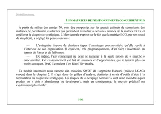 Michel Marchesnay
100
LES MATRICES DE POSITIONNEMENTS CONCURRENTIELS
À partir du milieu des années 70, vont être proposées par les grands cabinets de consultants des
matrices de portefeuille d’activités qui prétendent remédier à certaines lacunes de la matrice BCG, et
améliorer le diagnostic stratégique. L’idée centrale repose sur le fait que la matrice BCG, par son souci
de simplicité, a négligé les points suivants :
— L’entreprise dispose de plusieurs types d’avantages concurrentiels, qu’elle recèle à
l’intérieur de son organisation. Il convient, très pragmatiquement, d’en faire l’inventaire, en
termes de forces et de faiblesses.
— De même, l’environnement ne peut se ramener à la seule notion de « marché »
concurrentiel. Cet environnement est fait de menaces et d’opportunités, qui le rendent plus ou
moins attrayant. Bref, il convient d’en faire l’inventaire.
Ce double inventaire nous ramène aux modèles SWOT de l’approche Harvard (modèle LCAG)
évoqué dans le chapitre 2. Il s’agit donc de grilles d’analyse, destinées à servir d’outils d’aide à la
formulation du diagnostic stratégique. Les risques de « dérapage normatif » sont donc moindres (quel
produit on « doit » abandonner ou développer), mais en conséquence, le pouvoir prédictif est
évidemment plus faible!
 