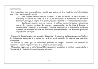 Michel Marchesnay
102
Les propositions sont assez évidentes. La grille vaut surtout par la « check-list » qu’elle implique
pour évaluer les atouts et les attraits :
— Les facteurs internes sont par exemple : la part de marché, la force de vente, le
marketing, le service au client, la R et D, la production, la distribution, les ressources
financières, l’image, la largeur de la gamme, la qualité/fiabilité, la compétence de la direction.
— Les facteurs externes sont par exemple : la taille du marché, le taux de croissance du
marché, le caractère cyclique, la structure concurrentielle, les barrières à l’entrée, la
profitabilité de l’industrie, la technologie, l’inflation, la régulation, la disponibilité de la main
d’oeuvre, les problèmes sociaux, les problèmes environnementaux, les problèmes politiques,
les problèmes juridiques.
L’ensemble de ces facteurs peut apparaître hétéroclite : il appartient à chaque entreprise d’élaborer
des indicateurs appropriés à la nature de l’activité, et de contrôler le suivi de ces indicateurs
stratégiques.
Il convient de noter que ces indicateurs prennent en compte l’ensemble des fonctions de
l’entreprise : on sort progressivement de la stricte marketing strategy.
On peut en rapprocher la grille General Electric, qui met en relation la position concurrentielle et
l’attractivité de l’industrie (voir schéma page suivante).
 