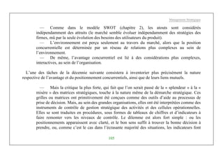Management Stratégique
105
— Comme dans le modèle SWOT (chapitre 2), les atouts sont considérés
indépendamment des attraits (le marché semble évoluer indépendamment des stratégies des
firmes, mû par la seule évolution des besoins des utilisateurs du produit).
— L’environnement est perçu seulement au travers du marché, alors que la position
concurrentielle est déterminée par un réseau de relations plus complexes au sein de
l’environnement.
— De même, l’avantage concurrentiel est lié à des considérations plus complexes,
interactives, au sein de l’organisation.
L’une des tâches de la décennie suivante consistera à inventorier plus précisément la nature
respective de l’avantage et du positionnement concurrentiels, ainsi que de leurs liens mutuels.
— Mais la critique la plus forte, qui fait que l’on serait passé de la « splendeur » à la «
misère » des matrices stratégiques, touche à la nature même de la démarche stratégique. Ces
grilles ou matrices ont primitivement été conçues comme des outils d’aide au processus de
prise de décision. Mais, au sein des grandes organisations, elles ont été interprétées comme des
instruments de contrôle de gestion stratégique des activités et des cellules opérationnelles.
Elles se sont traduites en procédures, sous formes de tableaux de chiffres et d’indicateurs à
faire remonter vers les niveaux de contrôle. Le dilemme est alors fort simple : ou les
positionnements apparaissent avec clarté, et le bon sens suffit à trouver la bonne décision à
prendre, ou, comme c’est le cas dans l’écrasante majorité des situations, les indicateurs font
 