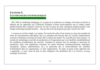 Management Stratégique
107
CHAPITRE 5.
LES STRATEGIES TECHNOLOGIQUES
Dès 1980, le marketing stratégique va, au plan de la recherche en stratégie, être battu en brèche et
dépassé par les approches qui s’efforcent d’intégrer d’autres préoccupations que le simple couple
produit-marché dans l’analyse d’activité. En fait, on passe de cette conception produit-marché à une
trilogie technologie-produit-marché… telle qu’elle avait été proposée par Igor Ansoff, dès 1965.
La raison en est bien simple. Les années 70 avaient été celles d’une remise en cause des marchés de
biens de consommation individuels, liée à la saturation des besoins dans les sociétés industrialisées
avancées (Amérique et Europe du Nord). Dès le milieu des années 70, se profile une autre menace : la
montée de technologies nouvelles de production et d’organisation qui vont modifier considérablement
les conditions d’exploitation des activités. Touchant en premier lieu les procédés et processus de
production, elles vont rapidement concerner les autres fonctions (commercialisation, logistique,
conception, finance, administration, etc.) en particulier par le renouvellement des systèmes
d’information dans les organisations, et entre organisations. Au total, on passe d’une approche très
« segmentée » à une vision de plus en plus intégrative des problèmes liés à la business strategy
(stratégie d’activités).
 
