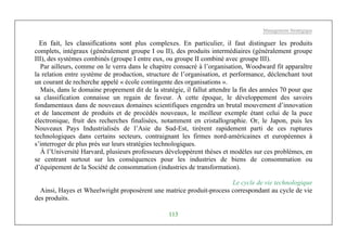 Management Stratégique
113
En fait, les classifications sont plus complexes. En particulier, il faut distinguer les produits
complets, intégraux (généralement groupe I ou II), des produits intermédiaires (généralement groupe
III), des systèmes combinés (groupe I entre eux, ou groupe II combiné avec groupe III).
Par ailleurs, comme on le verra dans le chapitre consacré à l’organisation, Woodward fit apparaître
la relation entre système de production, structure de l’organisation, et performance, déclenchant tout
un courant de recherche appelé « école contingente des organisations ».
Mais, dans le domaine proprement dit de la stratégie, il fallut attendre la fin des années 70 pour que
sa classification connaisse un regain de faveur. À cette époque, le développement des savoirs
fondamentaux dans de nouveaux domaines scientifiques engendra un brutal mouvement d’innovation
et de lancement de produits et de procédés nouveaux, le meilleur exemple étant celui de la puce
électronique, fruit des recherches finalisées, notamment en cristallographie. Or, le Japon, puis les
Nouveaux Pays Industrialisés de l’Asie du Sud-Est, tirèrent rapidement parti de ces ruptures
technologiques dans certains secteurs, contraignant les firmes nord-américaines et européennes à
s’interroger de plus près sur leurs stratégies technologiques.
À l’Université Harvard, plusieurs professeurs développèrent thèses et modèles sur ces problèmes, en
se centrant surtout sur les conséquences pour les industries de biens de consommation ou
d’équipement de la Société de consommation (industries de transformation).
Le cycle de vie technologique
Ainsi, Hayes et Wheelwright proposèrent une matrice produit-process correspondant au cycle de vie
des produits.
 