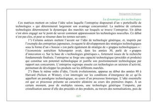 Management Stratégique
117
La dynamique des technologies
Ces matrices mettent en valeur l’idée selon laquelle l’entreprise disposerait d’un « portefeuille de
technologies » qui déterminerait largement son avantage concurrentiel. La maîtrise de certaines
technologies déterminerait la dynamique des marchés sur lesquels se trouve l’entreprise. Un débat
s’est alors engagé sur le point de savoir comment apparaissaient les technologies nouvelles. Ce débat
n’est pas clos, et peut se résumer dans les termes suivants :
1°) Certains auteurs mettent l’accent sur l’idée de technologie générique, et, inspirés par
l’exemple des entreprises japonaises, évoquent le développement des stratégies technologiques
sous la forme d’un « bonzai » (on parle également de stratégie de « grappes technologiques » :
l’économiste autrichien Schumpeter avait, dans les années 30, parlé de « grappes
d’innovation »). Sur la base de « technologies génériques », fortement issues de la recherche
fondamentale finalisée, l’entreprise se forge une capacité technologique (procédés et produits)
qui constitue son potentiel technologique et justifie son positionnement technologique par
rapport aux concurrents. L’entreprise regroupe ensuite ces technologies en secteurs d’activité,
permettant de développer les produits sur les différents marchés.
2°) Dans le même ordre d’idée, l’école évolutionniste, apparue au début des années 80 à
Harvard (Nelson et Winter), s’est interrogée sur les conditions d’émergence de ce qu’ils
appellent un paradigme technologique, au cours d’un processus historique. L’idée essentielle
est que ce processus présente un caractère aléatoire au cours des premières étapes. À un
certain moment, pour de multiples raisons, une technologie générique l’emporte, par
cristallisation autour d’elle des procédés et des produits, au travers des normalisations, puis de
 