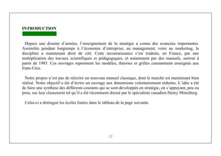 Michel Marchesnay
12
INTRODUCTION
Depuis une dizaine d’années, l’enseignement de la stratégie a connu des avancées importantes.
Assimilée pendant longtemps à l’économie d’entreprise, au management, voire au marketing, la
discipline a maintenant droit de cité. Cette reconnaissance s’est traduite, en France, par une
multiplication des travaux scientifiques et pédagogiques, et notamment par des manuels, surtout à
partir de 1985. Ces ouvrages reprennent les modèles, théories et grilles couramment enseignés aux
Etats-Unis.
Notre propos n’est pas de réécrire un nouveau manuel classique, dont le marché est maintenant bien
réalisé. Notre objectif a été d’écrire un ouvrage aux dimensions volontairement réduites. L’idée a été
de faire une synthèse des différents courants qui se sont développés en stratégie, en s’appuyant, peu ou
prou, sur leur classement tel qu’il a été récemment dressé par le spécialiste canadien Henry Mintzberg.
Celui-ci a distingué les écoles listées dans le tableau de la page suivante.
 