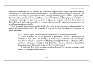 Management Stratégique
121
spécialistes de stratégie ont été échaudés par les matrices de portefeuille. On peut également imputer
cette absence au caractère extrêmement turbulent de l’environnement technologique, entraînant, tant
des ruptures technologiques que l’apparition de « paradigmes technologiques » brutaux, imprévisibles.
En conséquence, plutôt qu’à des procédures de choix de décision technologique, on a tendance à
s’intéresser davantage aux processus de prise de décision, à regarder comment l’innovation ou
l’introduction de technologies nouvelles se passe concrètement dans les organisations, et quels sont les
problèmes stratégiques soulevés.
Ainsi, la stratégie technologique peut être étudiée d’un point de vue interne (depuis l’organisation) et
externe (depuis l’environnement). Le processus de prise de décision doit alors être décomposé en
plusieurs aspects :
1°) — Le premier aspect touche à la nature du problème technologique en question:
• Il peut concerner un ou des procédés de production, lorsque la technologie est
entendue au sens étroit. Par exemple, il pourra s’agir d’introduire des technologies
nouvelles en matière de conception (CAO, Ingénierie de production), de fabrication (PAO,
machines à commande numérique, etc.), de contrôle (systèmes automatisés de contrôle,
études de qualité), d’organisation (gestion des stocks, logistique).
• Il peut s’agir de produits nouveaux ou reformulés, que l’on s’appuie sur des procédés
actuels ou sur des procédés nouveaux.
 