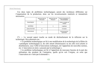 Michel Marchesnay
122
Ces deux types de problèmes technologiques auront des incidences différentes sur
l’organisation de la production, donc sur les investissements matériels et immatériels
nécessaires.
INNOVATION DE
PROCÉDÉ
INNOVATION DE
PRODUIT
INVESTISSEMENT A
PROGRAMMER
ÉQUIPEMENT X Achat ou location de
matériel
MATIÈRES X Logistique
QUALIFICATION X Formation
PROCESSUS X Ordonnancement,
organisation
2°) — Le second aspect touche au mode de déclenchement de la réflexion sur la
technologie. On a plusieurs cas :
• Le problème technologique est lié à une modification de la technologie de la filière (le
« paradigme technologique »), du côté amont (fournisseurs) ou du côté aval (clients et
distributeurs), sous l’effet d’innovations techniques, de l’apparition de nouvelles normes,
etc. L’innovation est alors « poussée par la technologie ».
• Le problème technologique est lié à l’apparition de nouveaux besoins de la part des
utilisateurs des produits de l’entreprise, quelle qu’en soit l’origine, en sorte que
l’innovation est « tirée par la demande ».
 