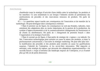 Michel Marchesnay
124
chambouler toute la stratégie d’activités (liens établis entre la technologie, les produits et
les marchés). Ce sera notamment le cas lorsque l’industrie sécrète en permanence des
améliorations de procédés et des innovations mineures de produits. On parle de
défenseurs.
4°) — Le quatrième aspect touche aux conséquences de l’innovation et du transfert de la
technologie. On peut distinguer deux conséquences extrêmes:
• Dans le premier cas de figure, les conséquences ne sont pas brutales, radicales, mais
entraînent des adaptations plus ou moins importantes de la gestion de la production, du
système d’approvisionnement et de la commercialisation (changements de fournisseurs et
de clients ou distributeurs). On parle de « changement de première boucle » dans
l’organisation et la stratégie d’activités.
• Dans le second cas de figure, il faut parler de stratégie de « rupture » ou radicale. En
fait, l’innovation technologique peut remettre en cause la nature des produits, et donc le
positionnement concurrentiel, c’est-à-dire la stratégie marketing. On peut aller plus loin :
la modification des procédés et des produits peut remettre en cause les qualifications
acquises, l’identité de l’entreprise, et les savoir-faire nécessaires. Mal négociée et
anticipée, cette stratégie de rupture, qui nécessite des adaptations organisationnelles « de
seconde boucle » risque d’entraîner des handicaps majeurs de l’entreprise, et ce d’autant
plus qu’elle est de petite dimension.
 