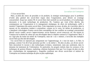 Management Stratégique
125
Les métiers de l’entreprise
1°) Les savoir-faire
Mais, au-delà des choix de procédés et de produits, la stratégie technologique pose le problème
d’ordre plus général des savoir-faire requis dans l’organisation, pour détenir un avantage
concurrentiel. Jusqu’aux années 80, le savoir-faire était assimilé au savoir-produire, et la technologie
nécessaire à la seule technologie de production. Or, l’analyse qui vient d’être décrite, des
conséquences sur l’organisation et le management stratégique, de choix de technologies, suffit à
montrer l’importance des autres savoir-faire. Cette importance ne cesse, de plus, de s’accroître, dans la
mesure où les entreprises tendent à externaliser, comme on le verra, les tâches de production, et
s’attachent à développer d’autres savoir-faire susceptibles de leur conférer un avantage concurrentiel
décisif: savoir vendre, savoir s’approvisionner, savoir financer, savoir concevoir, etc. On rejoint ici
l’analyse de la chaîne de valeur qui sera développée dans le chapitre consacré à l’organisation. Bref, il
ne s’agit plus de traiter du métier de l’entreprise, mais de « ses » métiers, c’est-à-dire des multiples
savoir-faire qu’elle doit développer.
Ces savoir-faire ne reposent pas uniquement sur l’apprentissage, le « tour de main », le flair, la
pratique, comme l’on dit d’une personne qu’elle « a du métier ». De plus en plus, ces divers savoir-
faire nécessitent le recours à des technologies évoluées, notamment, mais pas seulement, dans le
domaine du traitement de l’information. En particulier, les progrès réalisés dans les sciences et les
techniques de gestion (finance, marketing, relations humaines) font que l’on évoque de plus en plus
des « technologies du management », lesquelles confèrent aux divers savoir-faire et métiers de
l’entreprise un contenu technique de plus en plus sophistiqué.
 