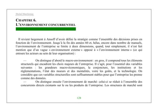 Michel Marchesnay
128
CHAPITRE 6.
L’ENVIRONNEMENT CONCURRENTIEL
Il revient largement à Ansoff d’avoir défini la stratégie comme l’ensemble des décisions prises en
fonction de l’environnement. Jusqu’à la fin des années 60 et, hélas, encore dans nombre de manuels,
l’environnement de l’entreprise se limite à deux dimensions, quand, tout simplement, il n’est fait
mention que d’un vague « environnement externe » opposé à « l’environnement interne » (ce qui
entoure les acteurs au sein de leur organisation) :
— On distingue d’abord le macro-environnement : en gros, il comprend tous les éléments
structurels qui encadrent les choix majeurs de l’entreprise. Il s’agit, pour l’essentiel des variables
suivantes : les grandeurs macro-économiques, la conjoncture, les institutions et les
réglementations, l’état des moeurs et des mentalités, voire les goûts, et la technologie. On
considère que ces variables structurelles sont suffisamment stables pour que l’entreprise les prenne
comme des données.
— On distingue ensuite l’environnement de marché: celui-ci se réduit à l’ensemble des
concurrents directs existants sur le ou les produits de l’entreprise. Les structures de marché sont
 