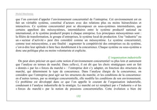Michel Marchesnay
132
que l’on convient d’appeler l’environnement concurrentiel de l’entreprise. Cet environnement est en
fait un véritable système, constitué d’acteurs avec des relations plus ou moins hiérarchisées et
interactives. Ce système concurrentiel peut se décomposer en sous-systèmes intermédiaires, que
certains appellent des mésosystèmes, intermédiaires entre le système productif national ou
international, et le système productif propre à chaque entreprise. Les principaux mésosystèmes sont :
la filière de transformation, le groupe d’entreprises, le système local de production. Une “industrie” ou
un « secteur d’activité » peut être considéré comme un mésosystème. Le système concurrentiel,
comme tout mésosystème, a une finalité : augmenter la compétitivité des entreprises ou du système,
c’est-à-dire leur aptitude à faire face durablement à la concurrence. Chaque système ou sous-système a
donc une politique plus ou moins volontariste et explicite.
L’organisation industrielle
On peut alors préciser en quoi cette notion d’environnement concurrentiel va plus loin et autrement
que l’analyse en termes de marché. Dans celle-ci, il est dit que les choix stratégiques sont en fait
« donnés » par les « forces du marché » : l’entreprise doit s’y adapter, en fonction des structures du
marché, qui déterminent le type de concurrence. Dans l’analyse élargie de la concurrence, on
considère que l’entreprise peut agir sur les structures du marché, et les conditions de la concurrence:
en d’autres termes, par sa stratégie concurrentielle, elle modifie les conditions de son environnement.
Ce problème est développé dans ce que l’on appelle le courant de l’organisation industrielle,
conduisant à l’analyse industrielle de la stratégie. Le marché est ici remplacé par « l’industrie » et les
« forces du marché » par la notion de pressions concurrentielles. Cette évolution a bien été
 