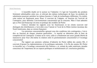 Michel Marchesnay
134
— L’ensemble étudié est le secteur ou l’industrie: il s’agit de l’ensemble des produits
fortement substituables entre eux, et relevant des mêmes technologies de base; les produits de
substitution pourront satisfaire les mêmes besoins à l’aide de technologies différentes. En réalité,
cette notion est finalement assez floue: il convient de l’adapter, en fonction de l’activité de
l’entreprise, pour délimiter l’environnement concurrentiel qui la concerne. Mais il faut admettre
que ce flou nuit beaucoup à la mise en pratique des modèles de Porter.
— Celui-ci introduit les rapports avec les fournisseurs et les clients (souvent mal
distingués des distributeurs), c’est-à-dire avec l’amont et l’aval de la filière (notion inconnue des
Nord-Américains, dans sa version française).
— Les pressions concurrentielles agissent sous des conditions très contingentes, c’est-à-
dire en fonction de chaque situation particulière : le marché ne détermine plus la base de
compétitivité de l’entreprise. Comme on le verra, celle-ci a finalement une assez grande liberté de
manoeuvre pour fixer elle-même la relation entre le positionnement concurrentiel et l’avantage
concurrentiel.
— Par rapport aux premiers schémas d’industrie de Porter (début des années 80), il
convient d’ajouter les réglementations et les politiques nationales. A la fin des années 80, Porter
va travailler sur « l’avantage concurrentiel des Nations », et, sortant du cadre américain, prendre
conscience de l’importance de ces aspects politiques et institutionnels (cf. conclusion générale).
 