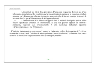Michel Marchesnay
136
— L’incertitude est liée à deux problèmes. D’une part, on peut ne disposer que d’une
information imparfaite sur les conditions de la transaction (coût, nature de la prestation, résultats
attendus, etc.). D’autre part, chacune des parties pourra chercher à tirer un avantage personnel de
la transaction (ce que Williamson appelle « l’opportunisme »).
— La spécialisation de la transaction apparaît dans la nécessité de disposer plus ou moins
d’actifs spécifiques (matériels ou immatériels), ce que l’on pourrait appeler un « métier »
particulier, supposant des investissements et une expérience particuliers (qualifiés
« d’idiosyncrasiques » par Williamson).
L’individu (notamment un entrepreneur) a donc le choix entre réaliser la transaction à l’extérieur
(transaction externe) ou à l’intérieur de son organisation (transaction interne) en fonction du « coût »
relatif de la transaction. On peut résumer ainsi les stratégies possibles :
 
