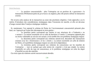 Michel Marchesnay
138
— La position concurrentielle : plus l’entreprise est en position de « gouverner » la
transaction (Williamson parle de governance en anglais), plus elle pourra utiliser la transaction
externe.
On reverra cette analyse de la transaction au cours des prochains chapitres. Cette approche a eu le
mérite d’introduire des considérations stratégiques dans l’économie de marché, et elle est devenue
d’usage courant dans l’analyse stratégique moderne.
Si, maintenant, l’on reprend le schéma de Porter de l’environnement concurrentiel présenté plus
haut, on s’aperçoit qu’il peut être décomposé en trois parties :
— La première partie correspond aux limites et aux structures de « l’industrie » ou
« secteur ». La notion essentielle est ici celle de barrières à l’entrée. L’entreprise apparaît plus
ou moins vulnérable au sein de son secteur, et tel semble être son problème stratégique majeur.
— La deuxième partie correspond aux relations amont-aval, découlant des transactions
externes avec les « fournisseurs » et les « clients ». La notion essentielle est celle de relation
de filière, et le problème stratégique majeur est celui de la dépendance.
— La troisième partie correspond aux relations de concurrence sur les marchés de
l’entreprise — tout en sachant que cette notion de « marché » n’est pas simple. La notion
essentielle est celle du type de concurrence, et le problème stratégique est celui du degré
d’hostilité au sein des marchés.
Ces trois types de relations seront successivement abordés.
 
