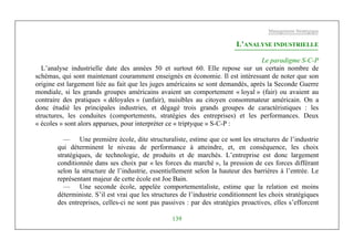 Management Stratégique
139
L’ANALYSE INDUSTRIELLE
Le paradigme S-C-P
L’analyse industrielle date des années 50 et surtout 60. Elle repose sur un certain nombre de
schémas, qui sont maintenant couramment enseignés en économie. Il est intéressant de noter que son
origine est largement liée au fait que les juges américains se sont demandés, après la Seconde Guerre
mondiale, si les grands groupes américains avaient un comportement « loyal » (fair) ou avaient au
contraire des pratiques « déloyales » (unfair), nuisibles au citoyen consommateur américain. On a
donc étudié les principales industries, et dégagé trois grands groupes de caractéristiques : les
structures, les conduites (comportements, stratégies des entreprises) et les performances. Deux
« écoles » sont alors apparues, pour interpréter ce « triptyque » S-C-P :
— Une première école, dite structuraliste, estime que ce sont les structures de l’industrie
qui déterminent le niveau de performance à atteindre, et, en conséquence, les choix
stratégiques, de technologie, de produits et de marchés. L’entreprise est donc largement
conditionnée dans ses choix par « les forces du marché », la pression de ces forces différant
selon la structure de l’industrie, essentiellement selon la hauteur des barrières à l’entrée. Le
représentant majeur de cette école est Joe Bain.
— Une seconde école, appelée comportementaliste, estime que la relation est moins
déterministe. S’il est vrai que les structures de l’industrie conditionnent les choix stratégiques
des entreprises, celles-ci ne sont pas passives : par des stratégies proactives, elles s’efforcent
 