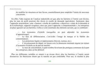 Michel Marchesnay
140
de modifier les structures en leur faveur, essentiellement pour empêcher l’entrée de nouveaux
concurrents.
En effet, l’idée majeure de l’analyse industrielle est que, plus les barrières à l’entrée sont élevées,
plus les taux de profit pourront être élevés (à courbe de demande équivalente). Seulement, dans
l’approche structuraliste, cette « hauteur » résulte de conditions « objectives » (états de la demande et
de la technologie, supposés exogènes), alors que, pour l’approche « comportementale », les entreprises
en place agissent sur ces barrières. Celles-ci sont constituées des éléments suivants, qui se combinent :
— Les économies d’échelle (auxquelles on peut adjoindre les économies
d’apprentissage).
— Le taux de différenciation, c’est-à-dire l’image de marque et la fidélité des
consommateurs.
— Les protections légales et réglementaires (brevets, normes, etc.).
— L’investissement de départ, en liaison avec la dimension minimale requise (en termes
d’économie d’échelle ou de part de marché).
— Le taux de concentration, le petit nombre favorisant des pratiques communes de la part
des entreprises, dans un but défensif.
Plus ces différentes variables se situent à un niveau élevé, plus les barrières à l’entrée seront
dissuasives: les théoriciens disent que le marché est peu contestable. Pour eux, le résultat le plus
 