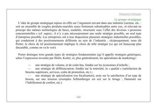 Management Stratégique
143
Le groupe stratégique
L’idée de groupe stratégique repose en effet sur l’argument suivant dans une industrie (secteur, etc. :
soit un ensemble de couples produits-marchés assez fortement substituables entre eux, et relevant en
principe des mêmes technologies de base), modelée, structurée sous l’effet des diverses « pressions
concurrentielles » (cf. supra) ; il n’y a pas nécessairement une seule stratégie possible, un seul type
d’entreprise possible. Les entreprises ont à leur disposition plusieurs stratégies industrielles possibles,
qui conduiront à des positionnements différents au sein de l’industrie ; réciproquement, nous dit
Porter, le choix de tel positionnement implique le choix de telle stratégie (ce qui est beaucoup plus
discutable, comme on va le voir).
Porter distingue trois grands types de stratégies fondamentales (qu’il appelle stratégies génériques,
selon l’expression inventée par Hofer, Kotler, et, plus généralement, les spécialistes de marketing) :
— une stratégie de volume, et de coûts bas, fondée sur les économies d’échelle ;
— une stratégie de différenciation, fondée sur la notoriété, la « qualité » (satisfaction de
besoins supérieurs, services, coûts de promotion, etc.) ;
— une stratégie de spécialisation (ou focalisation), axée sur la satisfaction d’un type de
besoin, sur une mission (exemples Schlumberger est axé sur le forage ; Dammart sur
l’habillement de confort, etc.).
 