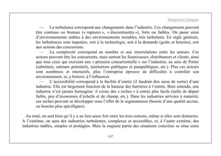 Management Stratégique
147
— La turbulence correspond aux changements dans l’industrie. Ces changements peuvent
être continus ou brutaux (« ruptures », « discontinuités »), forts ou faibles. On passe ainsi
d’environnements stables à des environnements instables, très turbulents. En règle générale,
les turbulences sont imputées, soit à la technologie, soit à la demande (goûts et besoins), soit
aux actions des concurrents.
— La complexité correspond au nombre et aux interrelations entre les acteurs. Ces
acteurs peuvent être les concurrents, mais surtout les fournisseurs, distributeurs et clients, ainsi
que tous ceux qui exercent une « pression concurrentielle » sur l’industrie, au sens de Porter
(substituts, entrants potentiels, institutions publiques et parapubliques, etc.). Plus ces acteurs
sont nombreux et interactifs, plus l’entreprise éprouve de difficultés à contrôler son
environnement, et, a fortiori, à l’influencer.
— L’accessibilité correspond à la facilité d’entrée (il faudrait dire aussi de sortie) d’une
industrie. Elle est largement fonction de la hauteur des barrières à l’entrée. Bien entendu, une
industrie n’est jamais homogène: il existe des « niches » à entrée plus facile (taille de départ
faible, peu d’économies d’échelle et de champ, etc.). Dans les industries arrivées à maturité,
ces niches peuvent se développer sous l’effet de la segmentation (besoin d’une qualité accrue,
ou besoins plus spécifiques).
Au total, on sent bien qu’il y a un lien assez fort entre les trois notions, même si elles sont distinctes.
A l’extrême, on aura des industries turbulentes, complexes et accessibles, et, à l’autre extrême, des
industries stables, simples et protégées. Mais la majeure partie des situations concrètes se situe entre
 