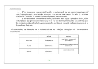 Michel Marchesnay
154
— L’environnement concurrentiel hostile, ce qui apparaît par un comportement agressif
entre les concurrents, un rejet des nouveaux concurrents, des guerres de prix, et, au stade
extrême de l’hostilité, la volonté de faire disparaître les concurrents.
— L’environnement concurrentiel amène, favorable, dans lequel l’entrée est facile, voire
sollicitée (cas des professions menacées), où il y a une bonne entente entre les confrères (cas
des professions très spécialisées, comme dans les sociétés de conseil), où l’accroissement de la
demande est forte, etc.
En conclusion, on débouche sur le tableau suivant, de l’analyse stratégique de l’environnement
concurrentiel
NATURE CRITÈRES
INDUSTRIE VULNÉRABILITÉ
COMPLEXITÉ TURBULENCE
ACCESSIBILITÉ
FILIÈRE DÉPENDANCE
CONCENTRATION SUBSTITUABILITÉ
ESSENTIALITÉ
MARCHÉ AGRESSIVITÉ
HOSTILITÉ AMÉNITÉ
 