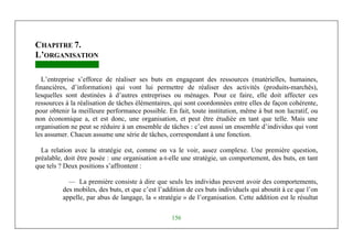Michel Marchesnay
156
CHAPITRE 7.
L’ORGANISATION
L’entreprise s’efforce de réaliser ses buts en engageant des ressources (matérielles, humaines,
financières, d’information) qui vont lui permettre de réaliser des activités (produits-marchés),
lesquelles sont destinées à d’autres entreprises ou ménages. Pour ce faire, elle doit affecter ces
ressources à la réalisation de tâches élémentaires, qui sont coordonnées entre elles de façon cohérente,
pour obtenir la meilleure performance possible. En fait, toute institution, même à but non lucratif, ou
non économique a, et est donc, une organisation, et peut être étudiée en tant que telle. Mais une
organisation ne peut se réduire à un ensemble de tâches : c’est aussi un ensemble d’individus qui vont
les assumer. Chacun assume une série de tâches, correspondant à une fonction.
La relation avec la stratégie est, comme on va le voir, assez complexe. Une première question,
préalable, doit être posée : une organisation a-t-elle une stratégie, un comportement, des buts, en tant
que tels ? Deux positions s’affrontent :
— La première consiste à dire que seuls les individus peuvent avoir des comportements,
des mobiles, des buts, et que c’est l’addition de ces buts individuels qui aboutit à ce que l’on
appelle, par abus de langage, la « stratégie » de l’organisation. Cette addition est le résultat
 