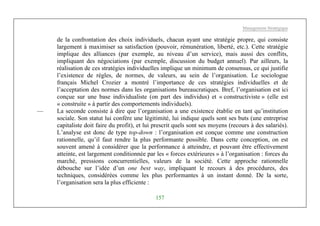Management Stratégique
157
de la confrontation des choix individuels, chacun ayant une stratégie propre, qui consiste
largement à maximiser sa satisfaction (pouvoir, rémunération, liberté, etc.). Cette stratégie
implique des alliances (par exemple, au niveau d’un service), mais aussi des conflits,
impliquant des négociations (par exemple, discussion du budget annuel). Par ailleurs, la
réalisation de ces stratégies individuelles implique un minimum de consensus, ce qui justifie
l’existence de règles, de normes, de valeurs, au sein de l’organisation. Le sociologue
français Michel Crozier a montré l’importance de ces stratégies individuelles et de
l’acceptation des normes dans les organisations bureaucratiques. Bref, l’organisation est ici
conçue sur une base individualiste (on part des individus) et « constructiviste » (elle est
« construite » à partir des comportements individuels).
— La seconde consiste à dire que l’organisation a une existence établie en tant qu’institution
sociale. Son statut lui confère une légitimité, lui indique quels sont ses buts (une entreprise
capitaliste doit faire du profit), et lui prescrit quels sont ses moyens (recours à des salariés).
L’analyse est donc de type top-down : l’organisation est conçue comme une construction
rationnelle, qu’il faut rendre la plus performante possible. Dans cette conception, on est
souvent amené à considérer que la performance à atteindre, et pouvant être effectivement
atteinte, est largement conditionnée par les « forces extérieures » à l’organisation : forces du
marché, pressions concurrentielles, valeurs de la société. Cette approche rationnelle
débouche sur l’idée d’un one best way, impliquant le recours à des procédures, des
techniques, considérées comme les plus performantes à un instant donné. De la sorte,
l’organisation sera la plus efficiente :
 