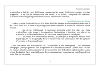 Management Stratégique
159
« scientifique ». Puis les excès d’efficience engendreront des baisses d’effectivité, car deux principes
s’opposent : d’un côté la différenciation des tâches, et de l’autre, l’intégration des individus.
L’essentiel de la stratégie organisationnelle consiste à tenter de les concilier.
La différenciation des tâches
Le vieux principe de division du travail d’Adam Smith fut appliqué systématiquement durant tout le
xix° siècle. Mais il va se muer en règles appliquées méthodiquement. Il trouve son illustration à deux
niveaux :
— Au niveau opérationnel, le taylorisme consistera avant tout dans une étude
« scientifique » des gestes et des opérations. Contremaîtres et ingénieurs sont chargés de
« penser » le meilleur enchaînement des opérations, aboutissement au travail posté.
— Au niveau de l’administration générale, les principes de l’ingénieur français Henri
Fayol reposent sur la recherche de la coordination la plus harmonieuse entre les échelons
d’exécution et de commandement.
Cette conception très « rationnelle » de l’organisation a une conséquence : les problèmes
stratégiques (politique générale) sont indépendants de la structure rationnelle. Comme on l’a vu dans
les premiers chapitres, cette conception top-down consiste à faire de l’échelon opérationnel un simple
niveau d’exécution. Fayol sera d’ailleurs un des premiers auteurs à préconiser une planification à long
terme dans les entreprises.
 