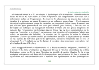 Michel Marchesnay
160
L’intégration des individus
Au cours des années 20 et 30, sociologues et psychologues vont s’intéresser à l’individu dans son
milieu de travail. Ils vont mettre en valeur l’importance des comportements individuels sur la
performance globale de l’organisation. Ils observent les phénomènes de pouvoir (les individus
cherchent à se ménager une marge de manoeuvre, un « champ » autour d’eux — l’environnement
interne) et les phénomènes de groupe. En particulier, les groupes unis (même champ de valeurs) sont
plus efficients (plus productifs) et sans doute plus effectifs (plus satisfaits). L’idée est alors de
développer des techniques de management permettant d’obtenir une plus grande intégration des
individus dans l’organisation. Ces techniques peuvent être de type top-down (communication sur les
valeurs de l’entreprise, sa « culture ») ou bottom-up, plus interactives (l’organisation s’adapte pour
réaliser les aspirations des individus). Par exemple, on fait apparaître la notion de « besoins
supérieurs » (Maslow) qui seront satisfaits par l’instauration de tâches et de procédures qui insistent
sur les facteurs de motivation personnelle (promotion, réalisation personnelle liée au need of
achievment, N. of A.) plutôt que sur les facteurs d »hygiène » (environnement, voire salaire, etc.)
selon la classification d’Herzberg.
Ainsi, on oppose la théorie « différenciatrice » à la théorie rationnelle « intégrative », la théorie X à
la théorie Y. La tâche d’intégration est largement dévolue à l’échelon intermédiaire du système
d’animation, comme on l’a vu dans l’évolution du contrôle de gestion (chapitre 3). Le niveau
stratégique n’est pas concerné. Toutefois, les deux problèmes sont intimement liés dans la pratique des
organisations, et il sera surtout question de la recherche d’un équilibre entre ces deux préoccupations.
 