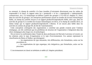 Management Stratégique
163
au sommet), le champ de contrôle à la base (nombre d’exécutants directement sous les ordres du
responsable à la base), le rapport entre les « productifs » et les « improductifs » (administratifs,
commerciaux, etc.). La technologie est définie à partir des groupes I, Il et III (cf. chapitre 5). Ainsi,
dans les activités de groupe I, les entreprises performantes auront un nombre de niveaux hiérarchiques
faible, un champ de contrôle moyen et un rapport productifs/improductifs faible, alors que, dans les
activités de groupe Il, le nombre de niveaux hiérarchiques est élevé, et le champ de contrôle élevé, en
même temps que le rapport productifs/improductifs s’abaisse. Il est encore plus faible dans les
activités en continu de groupe III, du fait de l’automatisation.
Cette conception contingente des organisations a constitué une grande avancée pour l’analyse
stratégique, car elle confirmait que les problèmes de structure de l’organisation s’intégraient dans des
choix stratégiques plus larges (ici, la technologie).
On en trouva la confirmation dans l’étude de deux professeurs de Harvard, Lawrence et Lorsch, sur
les relations entre le type d’organisation et le type d’environnement. Ces auteurs reprennent la
classification de Burns et Stalker, qui distinguent :
— les organisations de type mécaniste, très différenciées, très formalisées, axées sur les
procédures et,
— les organisations de type organique, très intégratives, peu formalisées, axées sur les
processus.
L’environnement est classé en turbulent et stable (cf. chapitre précédent).
 