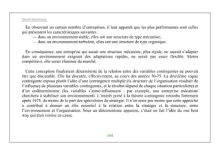 Michel Marchesnay
164
En observant un certain nombre d’entreprises, il leur apparaît que les plus performantes sont celles
qui présentent les caractéristiques suivantes :
— dans un environnement stable, elles ont une structure de type mécaniste;
— dans un environnement turbulent, elles ont une structure de type organique.
En conséquence, une entreprise qui aurait une structure mécaniste, plus rigide, ne saurait s’adapter
dans un environnement exigeant des adaptations rapides, ne serait pas assez flexible. Moins
compétitive, elle serait éliminée du marché.
Cette conception finalement déterministe de la relation entre des variables contingentes ne pouvait
être que discutable. Elle fut discutée, effectivement, au cours des années 70-75. La deuxième vague
contingente exposa plutôt l’idée d’une contingence multiple (la structure de l’organisation résultait de
l’influence de plusieurs variables contingentes, et le résultat dépend de chaque situation particulière) et
d’un codéterminisme (les variables s’entre-influencent : par exemple, une entreprise mécaniste
cherchera à stabiliser son environnement). L’intérêt porté à la théorie contingente retomba fortement
après 1975, du moins de la part des spécialistes de stratégie. Il n’en reste pas moins que cette approche
a contribué à donner un rôle essentiel à la relation entre la stratégie et la structure, entre
l’environnement et l’organisation. Sous un déterminisme apparent, c’était en fait l’idée du one best
way qui était remise en cause.
 