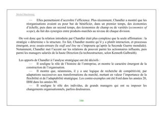 Michel Marchesnay
166
— Elles permettaient d’accroître l’efficience. Plus récemment, Chandler a montré que les
réorganisations avaient eu pour but de bénéficier, dans un premier temps, des économies
d’échelle, puis dans un second temps, des économies de champ ou de variétés (economies of
scope), du fait des synergies entre produits-marchés au niveau de chaque division.
On voit donc que la relation introduite par Chandler était plus complexe que la seule affirmation : la
stratégie « détermine » la structure. En fait, Chandler montre qu’il y a plutôt interaction, et processus
émergent, avec essais-erreurs (le staff and line ne s’imposera qu’après la Seconde Guerre mondiale).
Notamment, Chandler met l’accent sur les relations de pouvoir parmi les actionnaires influents, puis
parmi les managers salariés de la haute Direction (la technostructure, selon Kenneth Galbraith).
Les apports de Chandler à l’analyse stratégique ont été décisifs :
— Il souligne le rôle de l’histoire de l’entreprise, et montre le caractère émergent de la
construction de l’organisation.
— Il montre que, néanmoins, il y a une logique de recherche de compétitivité, par
adaptations successives aux transformations du marché, mettant en valeur l’importance de la
flexibilité et de l’adaptabilité stratégique. Les contre-exemples ont été Ford dans les années 20,
IBM dans les années 80.
— Il souligne le rôle des individus, de grands managers qui ont su imposer les
changements organisationnels, parfois douloureux.
 