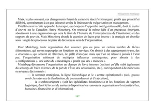 Management Stratégique
167
Mais, le plus souvent, ces changements furent de caractère réactif et émergent, plutôt que proactif et
délibéré, contrairement à ce que laisserait croire la littérature de vulgarisation en management.
Parallèlement à cette approche historique, on évoquera l’approche configurationnelle, dont le maître
d’oeuvre est le Canadien Henry Mintzberg. On retrouve la même idée d’un processus émergent,
aboutissant à une organisation qui sera le fruit de l’histoire de l’entreprise (ou de l’institution) et des
rapports de pouvoir. Mais Mintzberg aborde la question de façon plus interne : la stratégie est abordée
sous l’angle des processus de prise de décision au sein de l’organisation.
Pour Mintzberg, toute organisation doit assumer, peu ou prou, un certain nombre de tâches
élémentaires, qui seront regroupées en fonctions ou services. On aboutit à des agencements types, des
« structures », qui servent de référence, de grille d’analyse, mais que l’on ne retrouve jamais à l’état
pur, l’organisation subissant de multiples influences contingentes, pour aboutir à des
« configurations », des sortes de « modelages » plutôt que des « modèles ».
Mintzberg décompose l’organisation en champs de force internes (sachant qu’elle subit également
des champs de force externes, de la part de l’État, des actionnaires, etc.), correspondant à des fonctions
ou niveaux décisionnels :
— le sommet stratégique, la ligne hiérarchique et le « centre opérationnel » (soit, grosso
modo, les niveaux de finalisation, de commandement et d’exécution);
— la « technostructure » (soit les spécialistes fonctionnels) et les fonctions de support
logistique, dont le but est de mettre à disposition les ressources organisationnelles (matérielles,
humaines, financières et d’information).
 