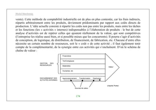 Michel Marchesnay
174
vente). Cette méthode de comptabilité industrielle est de plus en plus contestée, car les frais indirects,
répartis arbitrairement entre les produits, deviennent prédominants par rapport aux coûts directs de
production. L’idée actuelle consiste à répartir les coûts non pas entre les produits, mais entre les tâches
et les fonctions (les « activités » internes) indispensables à l’élaboration de produits : le but de cette
analyse d’activités est de repérer celles qui ajoutent réellement de la valeur, qui sont compétitives
(l’entreprise les réalise aussi bien, et si possible mieux que les concurrents). Il pourra s’agir d’activités
de conception, de logistique, de distribution, de financement, de fabrication, etc. Chacune d’entre elles
nécessite un certain nombre de ressources, soit le « coût » de cette activité ; il faut également tenir
compte de la complémentarité, de la synergie entre ces activités qui s’enchaînent. D’où le schéma de
chaîne de valeur :
Financières
Technologiques
Matérielles
Humaines, etc
Approvisionnement … Transformation … Distribution
Valeur
Sources de valeur
GESTION DES
RESSOURCES
ENCHAÎNEMENT DES
ACTIVITÉS INTERNES
(d’après Porter)
 