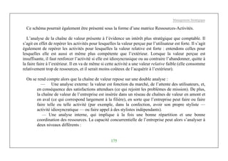 Management Stratégique
175
Ce schéma pourrait également être présenté sous la forme d’une matrice Ressources-Activités.
L’analyse de la chaîne de valeur présente à l’évidence un intérêt plus stratégique que comptable. Il
s’agit en effet de repérer les activités pour lesquelles la valeur perçue par l’utilisateur est forte. Il s’agit
également de repérer les activités pour lesquelles la valeur relative est forte : entendons celles pour
lesquelles elle est aussi et même plus compétente que l’extérieur. Lorsque la valeur perçue est
insuffisante, il faut renforcer l’activité si elle est idiosyncrasique ou au contraire l’abandonner, quitte à
la faire faire à l’extérieur. Il en va de même si cette activité a une valeur relative faible (elle consomme
relativement trop de ressources, et il serait moins coûteux de l’acquérir à l’extérieur).
On se rend compte alors que la chaîne de valeur repose sur une double analyse :
— Une analyse externe: la valeur est fonction du marché, de l’attente des utilisateurs, et,
en conséquence des satisfactions attendues (ce qui rejoint les problèmes de mission). De plus,
la chaîne de valeur de l’entreprise est insérée dans un réseau de chaînes de valeur en amont et
en aval (ce qui correspond largement à la filière), en sorte que l’entreprise peut faire ou faire
faire telle ou telle activité (par exemple, dans la confection, avoir son propre styliste —
activité idiosyncratique — ou faire appel à des stylistes indépendants).
— Une analyse interne, qui implique à la fois une bonne répartition et une bonne
coordination des ressources. La capacité concurrentielle de l’entreprise peut alors s’analyser à
deux niveaux différents :
 
