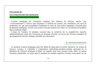 Michel Marchesnay
178
CHAPITRE 8.
LES STRATEGIES DE DOMAINE
L’action stratégique de l’entreprise implique des relations de diverses natures avec
« l’environnement ». Celui-ci sera circonscrit, et ramené aux acteurs, aux institutions, aux aires de
production, etc. qui sont susceptibles d’influencer le cours de cette action stratégique. On parle alors
de domaine stratégique. En fait, cette notion n’est pas toujours très claire, et l’on essaiera de la définir
dans un premier temps.
L’enjeu de l’analyse de domaine consiste dans la recherche de la compétitivité, laquelle,
traditionnellement, passe par l’extension du domaine d’action, au travers des diverses stratégies de
développement, puis des stratégies possibles de valorisation.
LA NOTION DE DOMAINE
Le domaine d’action stratégique peut être défini de façon plus ou moins restrictive. En termes de
business strategy, il s’identifie à l’articulation technologies-produits-marchés découlant de la
définition de l’activité (business) d’Abell, sur laquelle nous nous sommes fondé. Mais, en termes
d’analyse industrielle, on inclut dans le domaine un nombre supérieur d’acteurs intervenant sur les
 