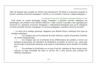 Management Stratégique
179
choix de domaine (par exemple, les clients et les fournisseurs). On donne à la première acception le
nom de « domaine d’activités stratégiques » (DAS), et, à la seconde, le nom de « champ stratégique ».
Le domaine d’activités stratégiques (Stategic Business Unit)
Cette notion est surtout développée lorsque l’entreprise a plusieurs activités, impliquant des
technologies, des produits et des marchés différents. L’idée consiste à procéder à des regroupements
d’activités en « domaines d’activités stratégiques » suffisamment homogènes pour qu’ils impliquent
un même ensemble d’actions stratégiques. Ces actions stratégiques communes seront les suivantes :
— Le choix de la stratégie générique. Rappelons que Michael Porter a distingué trois types de
stratégies génériques :
• Une stratégie axée sur la recherche de coûts inférieurs, à partir d’économies d’échelle,
de variété, d’apprentissage.
• Une stratégie axée sur la recherche d’une différenciation des produits, à travers une
politique de promotion, de conception, de distribution, de qualité, de services, etc., ayant pour
but de rendre le produit plus attrayant, et de rendre le consommateur moins sensible à la variable
prix.
• Une politique de focalisation sur un type d’activité, entendue de façon étroite (niche,
créneau) ou large (ensemble des biens et services liés à cette activité, pour satisfaire les
différents utilisateurs).
 