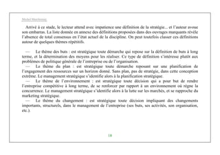Michel Marchesnay
18
Arrivé à ce stade, le lecteur attend avec impatience une définition de la stratégie... et l’auteur avoue
son embarras. La liste donnée en annexe des définitions proposées dans des ouvrages marquants révèle
l’absence de total consensus en l’état actuel de la discipline. On peut toutefois classer ces définitions
autour de quelques thèmes répétitifs.
— Le thème des buts : est stratégique toute démarche qui repose sur la définition de buts à long
terme, et la détermination des moyens pour les réaliser. Ce type de définition s’intéresse plutôt aux
problèmes de politique générale de l’entreprise ou de l’organisation.
— Le thème du plan : est stratégique toute démarche reposant sur une planification de
l’engagement des ressources sur un horizon donné. Sans plan, pas de stratégie, dans cette conception
extrême. Le management stratégique s’identifie alors à la planification stratégique.
— Le thème de l’environnement : est stratégique toute décision qui a pour but de rendre
l’entreprise compétitive à long terme, de se renforcer par rapport à un environnement où règne la
concurrence. Le management stratégique s’identifie alors à la lutte sur les marchés, et se rapproche du
marketing stratégique.
— Le thème du changement : est stratégique toute décision impliquant des changements
importants, structurels, dans le management de l’entreprise (ses buts, ses activités, son organisation,
etc.).
 