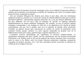 Management Stratégique
181
La délimitation des domaines d’activités stratégiques relève d’une méthode d’autant plus difficile à
maîtriser que les produits, les technologies et marchés de l’entreprise sont variés. Un exemple simple
permet de mieux comprendre les enjeux.
Soit une entreprise fabriquant des aliments pour chiens et pour chats, selon des technologies
différentes (conserves, granulés, etc.), et pour des couches de clientèle différentes (donc des circuits de
distribution différents : supermarchés, magasins spécialisés, etc.), avec des marques différentes, dans
des pays différents. On voit qu’il s’agit de regrouper les activités en segments présentant
fondamentalement les mêmes problèmes stratégiques. Par exemple, on aura un premier segment
stratégique correspondant à une stratégie de coûts bas, et de pénétration d’un marché de grande
consommation, quel que soit le produit, mais avec la recherche de grandes séries (économies
d’échelle), de gammes étroites (peu d’économies de variété), de circuits de distribution courts
(centrales d’achat, grandes surfaces). Un autre segment comprendra les produits axés sur la
différenciation (séries plus courtes, gammes larges, magasins spécialisés, etc.).
L’entreprise conserve généralement une organisation en divisions produits-marchés. La
segmentation stratégique sera alors l’affaire, non des opérationnels mais des échelons fonctionnels
d’animation et de contrôle, dont le rôle sera de proposer des actions concertées entre les divisions,
entre les usines et les filiales, entre les diverses fonctions (production, marketing, commercial,
conception de produits nouveaux, etc.). Une telle concertation permet d’accroître la cohérence de
l’efficacité de la stratégie d’activités.
 