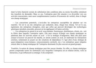 Management Stratégique
183
étant la forte élasticité croisée de substitution (des conditions plus ou moins favorables entraînent
des transferts de demande). Dans ce cas, l’entreprise peut être amenée à se diversifier vers ces
activités concurrentes, mais aussi complémentaires (sources d’économies de variété), donc à élargir
son champ stratégique.
— Les concurrents potentiels, c’est-à-dire les entreprises susceptibles de pénétrer sur vos
marchés. Tel est le cas des entreprises qui souhaitent, donc, élargir leur champ. Tel est le cas,
également, des entreprises étrangères, ainsi que celles qui peuvent développer des technologies
génériques (produits, procédés, process) en les appliquant à d’autres activités.
— Les entreprises en amont et en aval: sous-traitants, fournisseurs, distributeurs, clients, etc., soit
la filière dans laquelle l’entreprise opère. Elle peut essayer d’élargir son champ stratégique en
pénétrant dans les activités amont ou aval : c’est la stratégie d’intégration. Mais elle peut aussi
essayer d’exercer un pouvoir de marché, en amont comme en aval, en maîtrisant les transactions
externes, notamment en jouant sur des situations de dépendance il s’agit alors d’une stratégie de
quasi-intégration (sous-traitance, concessionnaires exclusifs, etc.). Les entreprises quasi intégrées
entrent dans le champ stratégique de l’entreprise dominante (le plus souvent un grand groupe).
Toutefois, la notion de champ stratégique peut être encore étendue. En effet, ce champ stratégique
pourra comprendre toutes les institutions avec lesquelles l’entreprise est en relation étroite, voire en
interaction, et qui influencent sa stratégie. Cela comprend :
 