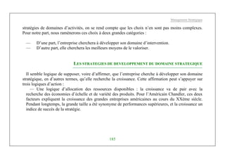 Management Stratégique
185
stratégies de domaines d’activités, on se rend compte que les choix n’en sont pas moins complexes.
Pour notre part, nous ramènerons ces choix à deux grandes catégories :
— D’une part, l’entreprise cherchera à développer son domaine d’intervention.
— D’autre part, elle cherchera les meilleurs moyens de le valoriser.
LES STRATEGIES DE DEVELOPPEMENT DU DOMAINE STRATEGIQUE
Il semble logique de supposer, voire d’affirmer, que l’entreprise cherche à développer son domaine
stratégique, en d’autres termes, qu’elle recherche la croissance. Cette affirmation peut s’appuyer sur
trois logiques d’action :
— Une logique d’allocation des ressources disponibles : la croissance va de pair avec la
recherche des économies d’échelle et de variété des produits. Pour l’Américain Chandler, ces deux
facteurs expliquent la croissance des grandes entreprises américaines au cours du XXème siècle.
Pendant longtemps, la grande taille a été synonyme de performances supérieures, et la croissance un
indice de succès de la stratégie.
 