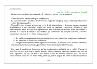 Michel Marchesnay
188
Les voies de la croissance patrimoniale
On a coutume de distinguer trois modes de croissance: interne, externe, conjointe.
1°) La croissance interne (stratégies d’expansion).
La croissance interne résulte du développement propre à l’entreprise, ce qui se traduit par la création
ex nihilo d’unités nouvelles.
Un modèle assez répandu s’inspire du cycle de vie des produits, et distingue plusieurs stades de
développement d’une entreprise. Après une phase de gestation, l’entreprise démarrerait, puis
connaîtrait une phase de croissance exponentielle, puis un rythme de croisière, avant de connaître la
maturité et le déclin. L’intérêt de ces modèles, qui connaissent de multiples variantes, consiste à
montrer qu’à chacune de ces étapes correspondent :
— des problèmes stratégiques particuliers (innovation, puis production, puis commercialisation),
— des compétences distinctives différentes,
— un style de management et une organisation différents (on passerait d’une structure artisanale à
une structure plus bureaucratique, pour aboutir à une structure plus décentralisée).
Ces types de modèles ne fournissent qu’une représentation artificielle de la réalité. D’abord, ils
identifient l’entreprise à un seul produit. Ensuite, ils supposent que les entrepreneurs recherchent une
taille supérieure, ce qui est loin d’être acquis. Enfin, ils laissent entendre que l’on devrait
nécessairement passer par ces divers stades, alors que, dans la plupart des activités industrielles mûres,
 