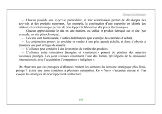 Management Stratégique
193
— Chacun possède une expertise particulière, et leur combinaison permet de développer des
activités et des produits nouveaux. Par exemple, la conjonction d’une expertise en chimie des
cristaux et en électronique permet de développer la fabrication des puces électroniques.
— Chacun approvisionne le site en une matière, ou utilise le produit fabriqué sur le site (par
exemple, un site pétrochimique).
— Les uns sont fournisseurs, d’autres distributeurs (par exemple, les centrales d’achat).
— La conjonction permet de produire et vendre à une plus grande échelle, et donc d’obtenir à
plusieurs une part critique du marché.
— L’alliance peut conduire à des économies de variété des produits.
— L’alliance entre entreprises étrangère et « nationale » permet de pénétrer des marchés
nationaux protégés. Les joint ventures constituent l’une des formes privilégiées de la croissance
internationale, avec l’acquisition d’entreprises « indigènes ».
On observera que ces pratiques d’alliances rendent les contours du domaine stratégique plus flous,
puisqu’il existe une zone conjointe à plusieurs entreprises. Ce « flou » s’accentue encore si l’on
évoque les stratégies de développement contractuel.
 