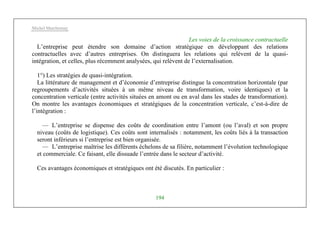 Michel Marchesnay
194
Les voies de la croissance contractuelle
L’entreprise peut étendre son domaine d’action stratégique en développant des relations
contractuelles avec d’autres entreprises. On distinguera les relations qui relèvent de la quasi-
intégration, et celles, plus récemment analysées, qui relèvent de l’externalisation.
1°) Les stratégies de quasi-intégration.
La littérature de management et d’économie d’entreprise distingue la concentration horizontale (par
regroupements d’activités situées à un même niveau de transformation, voire identiques) et la
concentration verticale (entre activités situées en amont ou en aval dans les stades de transformation).
On montre les avantages économiques et stratégiques de la concentration verticale, c’est-à-dire de
l’intégration :
— L’entreprise se dispense des coûts de coordination entre l’amont (ou l’aval) et son propre
niveau (coûts de logistique). Ces coûts sont internalisés : notamment, les coûts liés à la transaction
seront inférieurs si l’entreprise est bien organisée.
— L’entreprise maîtrise les différents échelons de sa filière, notamment l’évolution technologique
et commerciale. Ce faisant, elle dissuade l’entrée dans le secteur d’activité.
Ces avantages économiques et stratégiques ont été discutés. En particulier :
 