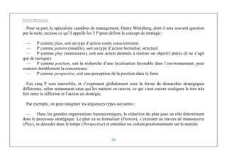 Michel Marchesnay
20
Pour sa part, le spécialiste canadien de management, Henry Mintzberg, dont il sera souvent question
par la suite, recense ce qu’il appelle les 5 P pour définir le concept de stratégie :
— P comme plan, soit un type d’action voulu consciemment.
— P comme pattern (modèle), soit un type d’action formalisé, structuré.
— P comme ploy (manoeuvre), soit une action destinée à réaliser un objectif précis (il ne s’agit
que de tactique).
— P comme position, soit la recherche d’une localisation favorable dans l’environnement, pour
soutenir durablement la concurrence.
— P comme perspective, soit une perception de la position dans le futur.
Ces cinq P sont interreliés, et s’expriment globalement sous la forme de démarches stratégiques
différentes, selon notamment ceux qui les mettent en oeuvre, ce qui vient encore souligner le tien très
fort entre la réflexion et l’action en stratégie.
Par exemple, on peut imaginer les séquences types suivantes :
— Dans les grandes organisations bureaucratiques, la rédaction du plan joue un rôle déterminant
dans le processus stratégique. Le plan va se formaliser (Pattern), s’exécuter au travers de manoeuvres
(Ploy), se dérouler dans le temps (Perspective) et entraîner un certain positionnement sur le marché.
 
