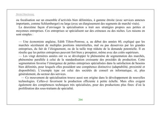 Michel Marchesnay
204
ou focalisation sur un ensemble d’activités bien délimitées, à gamme étroite (avec services annexes
importants, comme Schlumberger) ou large (avec un élargissement des segments de marché visés).
La deuxième façon d’envisager la spécialisation a trait aux stratégies propres aux petites et
moyennes entreprises. Ces entreprises se spécialisent sur des créneaux ou des niches. Les raisons en
sont simples :
— Une économiste anglaise, Edith Tilton-Penrose, a, au début des années 60, expliqué que les
marchés sécrétaient de multiples positions interstitielles, mal ou pas desservies par les grandes
entreprises, du fait de l’éloignement, ou de la taille trop réduite de la demande potentielle. Il en
résulte que les petites entreprises peuvent fort bien y prospérer, même avec des coûts supérieurs.
— Les vingt dernières années ont vu se développer le phénomène de segmentation des marchés,
phénomène parallèle à celui de la standardisation croissante des procédés de production. Cette
segmentation favorise l’émergence de petites entreprises spécialisées dans la satisfaction de besoins
bien délimités, pour lesquels elles possèdent une compétence distinctive (adaptabilité, proximité et
disponibilité). L’exemple type est celui des sociétés de conseil en informatique, et, plus
généralement, du secteur des services.
— Ce mouvement de spécialisation trouve aussi son origine dans le développement de nouvelles
technologies. Celles-ci favorisent la production efficiente à petite échelle. Mais elles exigent
également des compétences techniques très spécialisées, pour des productions plus fines: d’où la
prolifération des sous-traitants de spécialité.
 