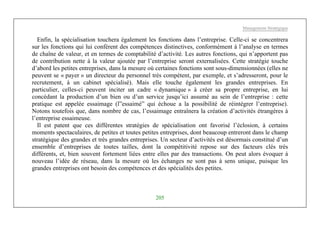 Management Stratégique
205
Enfin, la spécialisation touchera également les fonctions dans l’entreprise. Celle-ci se concentrera
sur les fonctions qui lui confèrent des compétences distinctives, conformément à l’analyse en termes
de chaîne de valeur, et en termes de comptabilité d’activité. Les autres fonctions, qui n’apportent pas
de contribution nette à la valeur ajoutée par l’entreprise seront externalisées. Cette stratégie touche
d’abord les petites entreprises, dans la mesure où certaines fonctions sont sous-dimensionnées (elles ne
peuvent se « payer » un directeur du personnel très compétent, par exemple, et s’adresseront, pour le
recrutement, à un cabinet spécialisé). Mais elle touche également les grandes entreprises. En
particulier, celles-ci peuvent inciter un cadre « dynamique » à créer sa propre entreprise, en lui
concédant la production d’un bien ou d’un service jusqu’ici assumé au sein de l’entreprise : cette
pratique est appelée essaimage (l”essaimé” qui échoue a la possibilité de réintégrer l’entreprise).
Notons toutefois que, dans nombre de cas, l’essaimage entraînera la création d’activités étrangères à
l’entreprise essaimeuse.
Il est patent que ces différentes stratégies de spécialisation ont favorisé l’éclosion, à certains
moments spectaculaires, de petites et toutes petites entreprises, dont beaucoup entreront dans le champ
stratégique des grandes et très grandes entreprises. Un secteur d’activités est désormais constitué d’un
ensemble d’entreprises de toutes tailles, dont la compétitivité repose sur des facteurs clés très
différents, et, bien souvent fortement liées entre elles par des transactions. On peut alors évoquer à
nouveau l’idée de réseau, dans la mesure où les échanges ne sont pas à sens unique, puisque les
grandes entreprises ont besoin des compétences et des spécialités des petites.
 