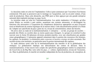 Management Stratégique
207
Le deuxième stade est celui de l’implantation. Celle-ci peut commencer par l’ouverture d’un bureau
commercial. Elle peut se poursuivre par le montage ou l’acquisition, seul ou en joint venture, d’une
unité de production. Dans cette démarche, une PME peut se faire appuyer par une grande entreprise
nationale déjà implantée (portage ou piggy back).
Le troisième stade est celui de l’internationalisation. Les unités implantées à l’étranger, qu’elles
soient filiales ou sociétés à part entière, acquièrent une certaine autonomie, et développent les
fonctions clés nécessaires à l’acquisition de compétences distinctives appropriées au pays d’accueil
(tout en bénéficiant du soutien logistique de la maison mère). Cette décentralisation permet à la filiale
de s’adapter aux spécificités du pays: genre de vie, niveau de consommation, nature des besoins.
On arrive alors au stade de la multinationalisation. L’entreprise — en fait, un groupe de sociétés —
possède des filiales ou sociétés dans au moins quatre pays étrangers. Le groupe est constitué le plus
souvent sous la forme M (plusieurs divisions produits-marchés, avec une classification par grandes
zones géographiques). L’autonomie apparaît notamment dans la gestion des ressources (les hommes,
les capitaux, les produits). La distinction entre corporate et business strategy est alors accentuée. Des
sociétés-écrans sont instituées, en particulier pour la gestion internationale des capitaux.
Le stade ultérieur serait celui de la transnationalisation des marchés et de la globalisation des
stratégies. La globalisation implique une délocalisation des centres de décision. Dans la
mutinationalisation, il faut encore tenir compte des spécificités géographiques (même la composition
du Coca-Cola ou du Big Mac varie selon les pays...) : culture, réglementation, niveau de l’économie,
etc. Dans la globalisation, le marché est mondial, indépendant du lieu de production, de conception, de
 