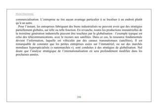 Michel Marchesnay
208
commercialisation. L’entreprise ne tire aucun avantage particulier à se localiser à un endroit plutôt
qu’à un autre.
Pour l’instant, les entreprises fabriquant des biens industrialisés ne peuvent avoir que des stratégies
partiellement globales, sur telle ou telle fonction. En revanche, toutes les productions immatérielles de
la troisième génération industrielle peuvent être touchées par la globalisation : l’exemple typique est
celui des télécommunications, avec le recours aux satellites. Dans ce cas, la ressource fondamentale
devient l’information, laquelle est véhiculée par des canaux transnationaux (satellites), Il est
remarquable de constater que les petites entreprises axées sur l’immatériel, ou sur des marchés
mondiaux hyperspécialisés (« nanomarchés »), sont conduites à des stratégies de globalisation. Nul
doute que l’analyse stratégique de l’internationalisation en sera profondément modifiée dans les
prochaines années.
 