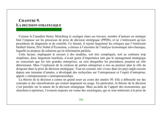 Management Stratégique
209
CHAPITRE 9.
LA DECISION STRATEGIQUE
Comme le Canadien Henry Mintzberg le souligne clans ses travaux, nombre d’auteurs en stratégie
font l’impasse sur les processus de prise de décision stratégique (PPDS), et ne s’intéressent qu’aux
procédures de diagnostic et de contrôle. Ce faisant, il rejoint largement les critiques que l’Américain
Herbert Simon, Prix Nobel d’Économie, a émises à l’encontre de l’analyse économique néo-classique,
laquelle ne propose de solutions qu’en information parfaite.
Cette lacune, impliquant le recours à des modèles, soit très compliqués, soit au contraire trop
simplistes, donc largement inutilisés, n’avait guère d’importance tant que le management stratégique
ne concernait que les très grandes entreprises, au sein desquelles les procédures jouaient un rôle
déterminant. Mais l’explosion de la création de petites entreprises a mis au premier plan le rôle du
dirigeant dans la prise de décision stratégique. Tout un courant, très vivace dans les pays anglo-saxons
depuis une trentaine d’années, a développé des recherches sur l’entrepreneur et l’esprit d’entreprise,
appelé « entrepreneuriat » (entrepreneurship).
La théorie de la décision a connu un grand essor au cours des années 50. Elle a débouché sur des
concepts et des classifications qui restent largement en usage. En particulier, la théorie de la décision
s’est penchée sur la nature de la décision stratégique. Mais au-delà de l’apport des économistes, qui
cherchent à optimiser, l’avancée majeure est venue des sociologues, qui se sont intéressés à la prise de
 