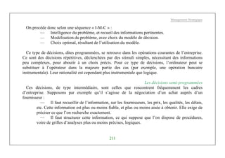 Management Stratégique
211
On procède donc selon une séquence « I-M-C » :
— Intelligence du problème, et recueil des informations pertinentes.
— Modélisation du problème, avec choix du modèle de décision.
— Choix optimal, résultant de l’utilisation du modèle.
Ce type de décisions, dites programmées, se retrouve dans les opérations courantes de l’entreprise.
Ce sont des décisions répétitives, déclenchées par des stimuli simples, nécessitant des informations
peu complexes, pour aboutir à un choix précis. Pour ce type de décisions, l’ordinateur peut se
substituer à l’opérateur dans la majeure partie des cas (par exemple, une opération bancaire
instrumentale). Leur rationalité est cependant plus instrumentale que logique.
Les décisions semi-programmées
Ces décisions, de type intermédiaire, sont celles que rencontrent fréquemment les cadres
d’entreprise. Supposons par exemple qu’il s’agisse de la négociation d’un achat auprès d’un
fournisseur :
— Il faut recueillir de l’information, sur les fournisseurs, les prix, les qualités, les délais,
etc. Cette information est plus ou moins fiable, et plus ou moins aisée à obtenir. Elle exige de
préciser ce que l’on recherche exactement.
— Il faut structurer cette information, ce qui suppose que l’on dispose de procédures,
voire de grilles d’analyses plus ou moins précises, logiques.
 