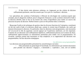 Michel Marchesnay
212
— Il faut choisir entre plusieurs solutions, en s’appuyant sur des critères de décision
suffisamment pertinents, sans être assurés que l’on a pris la « meilleure » décision.
Les spécialistes des systèmes d’information s’efforcent de développer des systèmes-experts (par
exemple, pour le diagnostic médical, pour le diagnostic financier), ou des systèmes interactifs d’aide à
la décision (SIAD), dont le but est de fournir des sortes d’algorithmes pour mettre en oeuvre des
processus de prise de décision. Herbert Simon a joué un rôle pionnier dans ce domaine.
Beaucoup d’outils et de techniques de gestion, dans les diverses fonctions de l’entreprise, constituent
en fait des outils d’aide à la décision, plutôt que, comme le croient trop d’étudiants, des outils qui
donnent directement la décision. En particulier, dans les décisions semi-programmées, mal structurées
(ill structured) le rôle du jugement, souvent appuyé sur l’expérience antérieure, est très important.
Certaines de ces décisions sont suffisamment répétitives, suffisamment précises sur la nature du choix,
suffisamment approvisionnées en informations pertinentes pour tendre vers la programmation. En
revanche, certaines restent trop incertaines et trop complexes, et se rapprochent des décisions non
programmables, fief des décisions stratégiques.
Les décisions non programmables
Les décisions non programmables présentent les caractéristiques suivantes :
— Elles présentent un grand degré d’incertitude: les informations qui seraient nécessaires
pour prendre une décision « logique », « rationnelle », « optimale », sont, soit en nombre
 