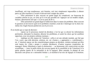 Management Stratégique
213
insuffisant, soit trop nombreuses, soit biaisées, soit tout simplement impossibles à obtenir
parce qu’elles touchent à l’avenir et doivent tenir compte des autres.
— Elles présentent le plus souvent un grand degré de complexité, car beaucoup de
variables entrent en jeu, en sorte qu’il n’est pas possible de s’appuyer sur un modèle simple,
linéaire, déterministe (de type « A est la cause de B »).
— Elles présentent un grand degré d’indécision dans la nature du problème. Bien souvent
la question est de trouver quel est le problème essentiel, avant de s’interroger sur le choix lui-
même (les Anglo-Saxons parlent de search process).
II en résulte que ce type de décision :
— repose sur le processus mental du décideur; c’est lui qui va choisir les informations
pertinentes, décrypter la situation, détecter les problèmes, et sentir les choix qui lui semblent
opportuns, avec ses propres schémas mentaux ;
— implique un rôle majeur de l’intuition ; celle-ci est une attitude mentale, qui fait que
l’on « sent » que telle décision, solution, etc. est « bonne », « appropriée », « satisfaisante »,
etc. L’intuition repose sur des caractéristiques propres au décideur, certains estimant qu’elles
sont innées (le « flair » propre à certains décideurs), d’autres acquises (expérience du
manager). Henry Mintzberg a repris la distinction — au demeurant, très controversée au plan
scientifique — entre la partie droite du cerveau (partie de la sensibilité et de l’intuition) et la
partie gauche (partie de la rationalité et de la logique). Bien entendu, la plupart de nos
décisions sont prises en « rationalité limitée », et résultent d’un mix de logique et d’intuition.
 